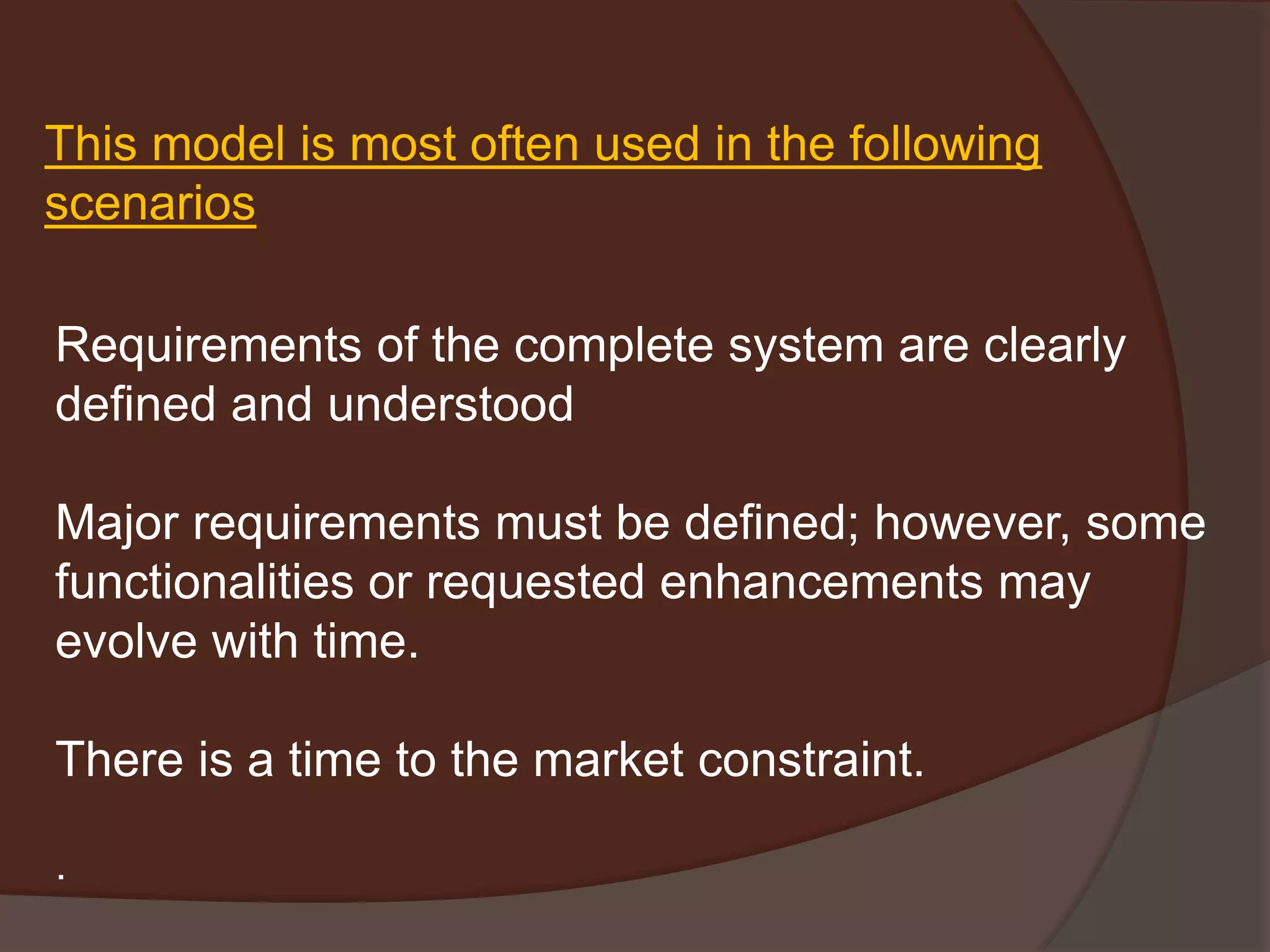 This model is most often used in the following
scenarios
Requirements of the complete system are clearly
defined and understood
Major requirements must be defined; however, some
functionalities or requested enhancements may
evolve with time.
There is a time to the market constraint.
.
 