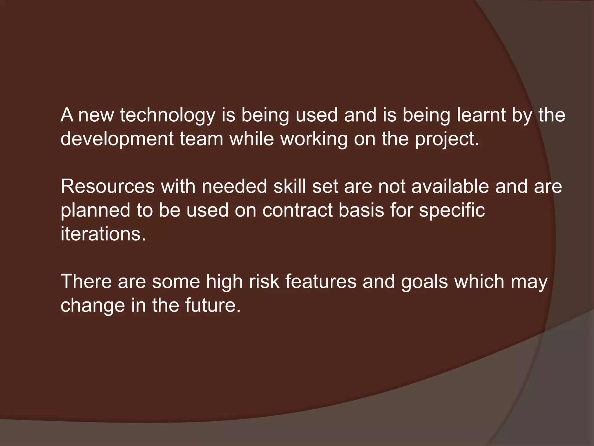 A new technology is being used and is being learnt by the
development team while working on the project.
Resources with needed skill set are not available and are
planned to be used on contract basis for specific
iterations.
There are some high risk features and goals which may
change in the future.
 