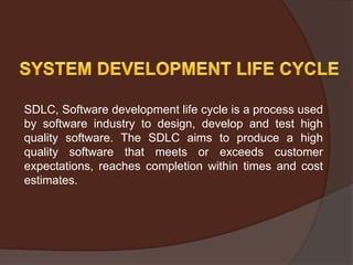 SDLC, Software development life cycle is a process used
by software industry to design, develop and test high
quality software. The SDLC aims to produce a high
quality software that meets or exceeds customer
expectations, reaches completion within times and cost
estimates.
 