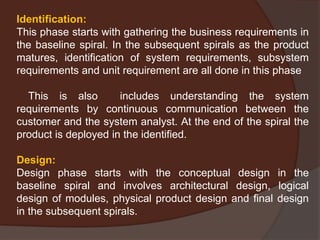 Identification:
This phase starts with gathering the business requirements in
the baseline spiral. In the subsequent spirals as the product
matures, identification of system requirements, subsystem
requirements and unit requirement are all done in this phase
This is also includes understanding the system
requirements by continuous communication between the
customer and the system analyst. At the end of the spiral the
product is deployed in the identified.
Design:
Design phase starts with the conceptual design in the
baseline spiral and involves architectural design, logical
design of modules, physical product design and final design
in the subsequent spirals.
 