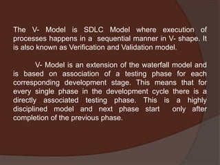 The V- Model is SDLC Model where execution of
processes happens in a sequential manner in V- shape. It
is also known as Verification and Validation model.
V- Model is an extension of the waterfall model and
is based on association of a testing phase for each
corresponding development stage. This means that for
every single phase in the development cycle there is a
directly associated testing phase. This is a highly
disciplined model and next phase start only after
completion of the previous phase.
 