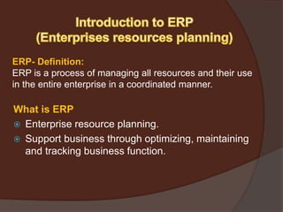 ERP- Definition:
ERP is a process of managing all resources and their use
in the entire enterprise in a coordinated manner.
What is ERP
 Enterprise resource planning.
 Support business through optimizing, maintaining
and tracking business function.
 