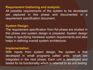 Requirement Gathering and analysis:
All possible requirements of the system to be developed
are captured in this phase and documented in a
requirement specification document.
System Design:
The requirement specification from fist phase are studied in
this phase and system design is prepared. System design
helps in specifying hardware system requirements and also
helps in defining overall system architecture.
Implementation:
With inputs from system design, the system is first
developed in small programs called units, which are
integrated in the next phase. Each unit is developed and
tested for its functionality which is referred to as unit testing
 
