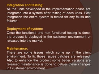 Integration and testing:
All the units developed in the implementation phase are
integrated into a system after testing of each units. Post
integration the entire system is tested for any faults and
failures.
Deployment of system:
Once the functional and non functional testing is done,
the product is deployed in the customer environment or
released into the market.
Maintenance:
There are some issues which come up in the client
environment. To fix those issues patches are released.
Also to enhance the product some better versions are
released maintenance is done to deliver these changes
in t customer environment
 