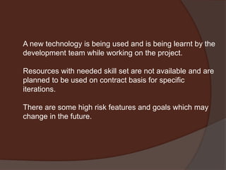 A new technology is being used and is being learnt by the
development team while working on the project.
Resources with needed skill set are not available and are
planned to be used on contract basis for specific
iterations.
There are some high risk features and goals which may
change in the future.
 