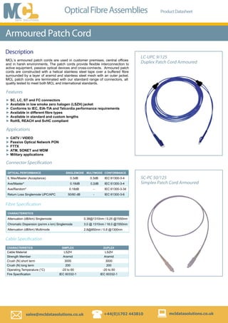 Description
  sales@mcldatasolutions.co.uk +44(0)1702 443810 mcldatasolutions.co.uk
LC-UPC 9/125
Duplex Patch Cord Armoured
OpticalFibreAssemblies ProductDatasheet
Armoured Patch Cord
Features
SC, LC, ST and FC connectors
Available in low smoke zero halogen (LSZH) jacket
Conforms to IEC, EIA-TIA and Telcordia performance requirements
Available in different fibre types
Available in standard and custom lengths
RoHS, REACH and SvHC compliant
►
►
►
►
►
►
MCL’s armoured patch cords are used in customer premises, central ofﬁces
and in harsh environments. The patch cords provide ﬂexible interconnection to
active equipment, passive optical devices and cross-connects. Armoured patch
cords are constructed with a helical stainless steel tape over a buffered ﬁbre
surrounded by a layer of aramid and stainless steel mesh with an outer jacket.
MCL patch cords are terminated with our standard range of connectors, all
quality tested to meet both MCL and international standards.
Connector Specification
Applications
CATV / VIDEO
Passive Optical Network PON
FTTX
ATM, SONET and WDM
Military applications
►
►
►
►
►
OPTICAL PERFORMANCE SINGLEMODE MULTIMODE CONFORMANCE
IL Max/Master (Acceptance) 0.3dB 0.3dB IEC 61300-3-4
Ave/Master* 0.18dB 0.2dB IEC 61300-3-4
Ave/Random* 0.18dB - IEC 61300-3-34
Return Loss Singlemode UPC/APC 50/60 dB - IEC 61300-3-6
CHARACTERISTICS
Attenuation (dB/km) Singlemode 0.38@1310nm / 0.25 @1550nm
Chromatic Dispersion (ps/nm x km) Singlemode 3.0 @ 1310nm / 18.0 @1550nm
Attenuation (dB/km) Multimode 2.8@850nm / 0.8 @1300nm
Fibre Specification
SC-PC 50/125
Simplex Patch Cord Armoured
CHARACTERISTICS SIMPLEX DUPLEX
Cable Material LSZH LSZH
Strength Member Aramid Aramid
Crush (N) short term 3000 3000
Crush (N) long term 200 200
Operating Temperature (°C) -20 to 60 -20 to 60
Fire Speciﬁcation IEC 60332-1 IEC 60332-1
Cable Specification
 