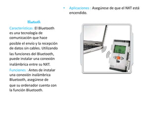 Bluetooth
• Aplicaciones : Asegúrese de que el NXT está
encendido.
Características :El Bluetooth
es una tecnología de
comunicación que hace
posible el envío y la recepción
de datos sin cables. Utilizando
las funciones del Bluetooth,
puede instalar una conexión
inalámbrica entre su NXT.
Funciones : Antes de instalar
una conexión inalámbrica
Bluetooth, asegúrese de
que su ordenador cuenta con
la función Bluetooth.
 