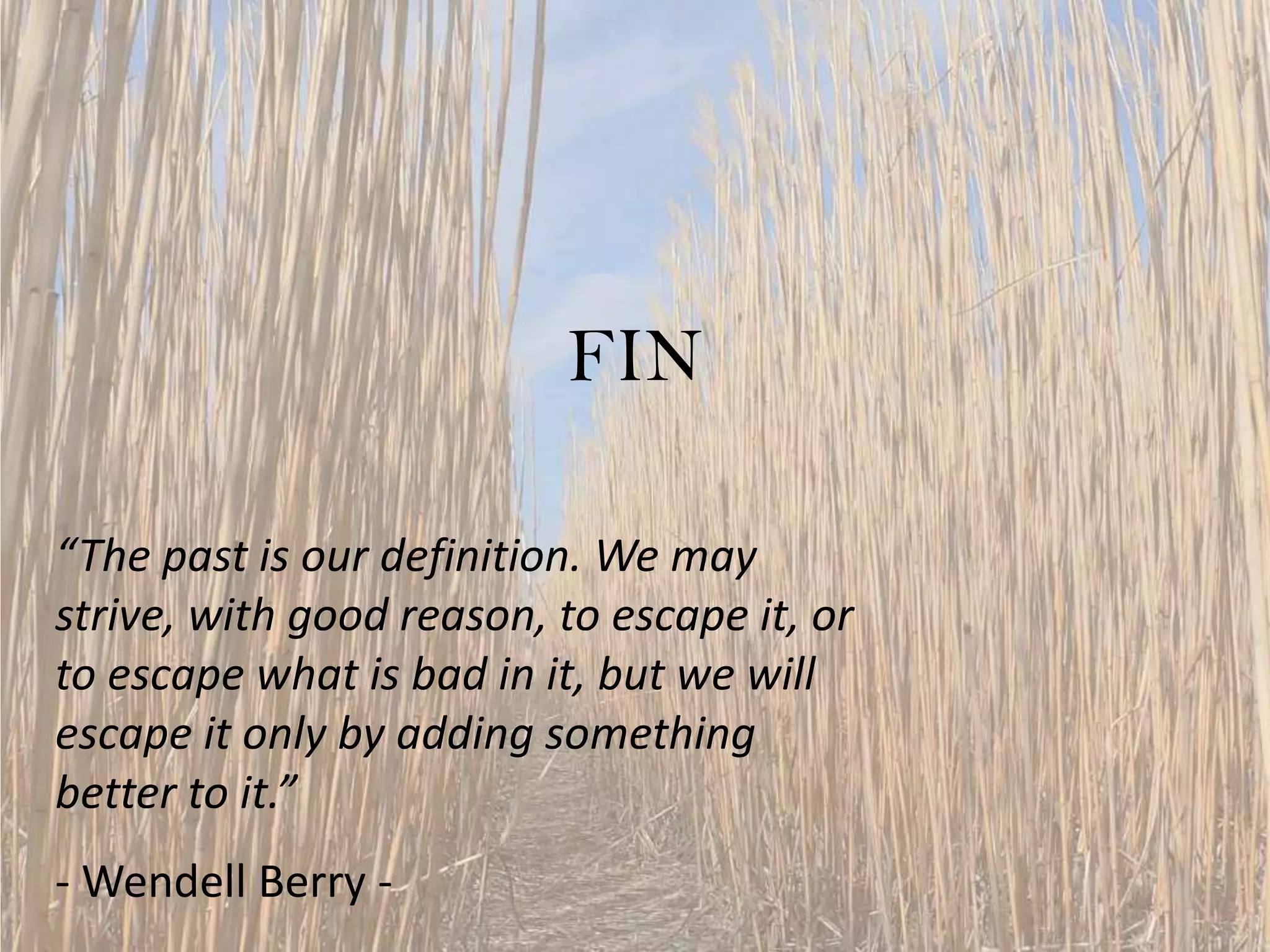 FIN
“The past is our definition. We may
strive, with good reason, to escape it, or
to escape what is bad in it, but we will
escape it only by adding something
better to it.”
- Wendell Berry -