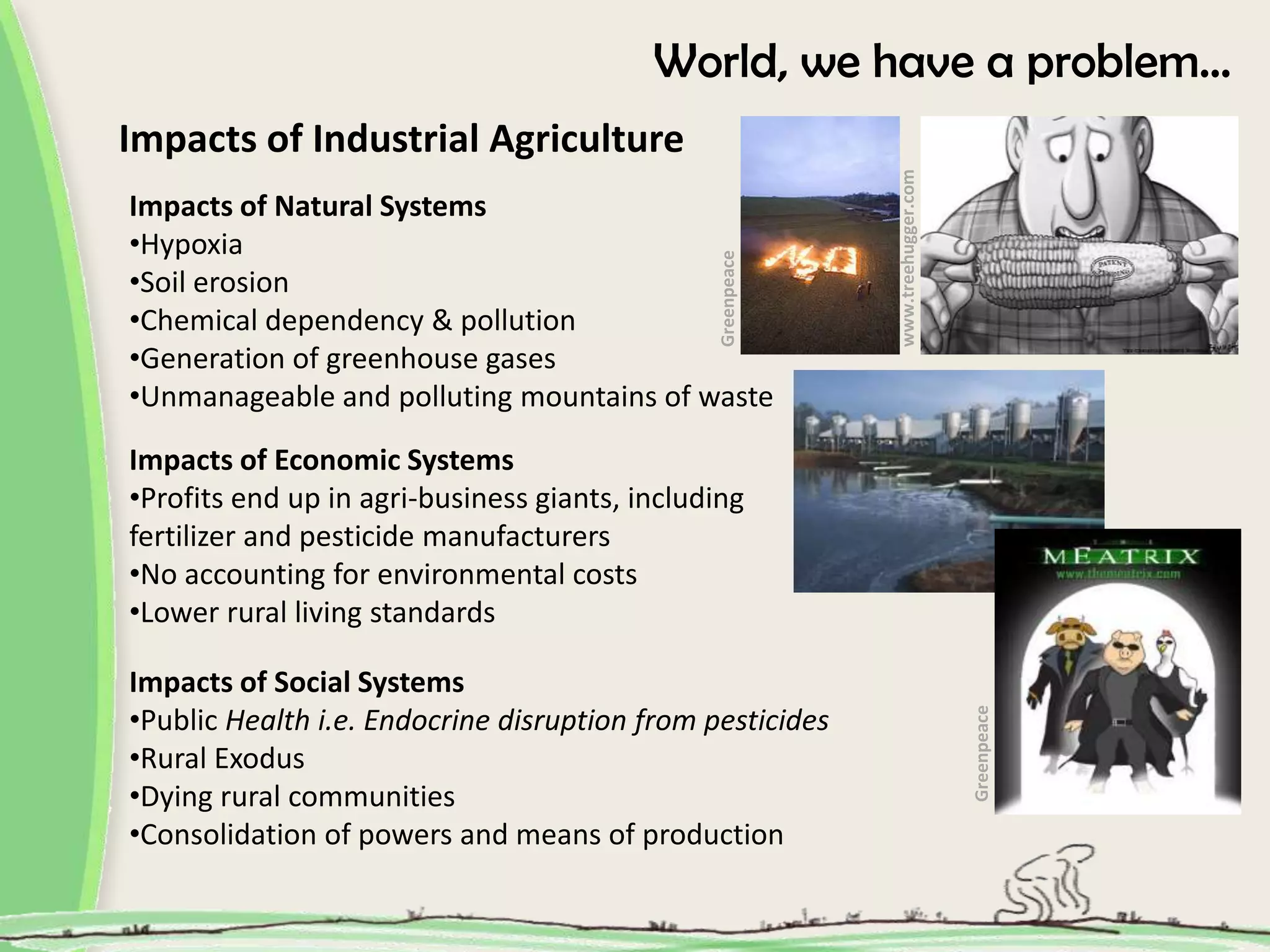 World, we have a problem…
Impacts of Industrial Agriculture
www.treehugger.com
Impacts of Natural Systems
•Hypoxia
Greenpeace
•Soil erosion
•Chemical dependency & pollution
•Generation of greenhouse gases
•Unmanageable and polluting mountains of waste
Impacts of Economic Systems
•Profits end up in agri-business giants, including
fertilizer and pesticide manufacturers
•No accounting for environmental costs
•Lower rural living standards
Impacts of Social Systems
•Public Health i.e. Endocrine disruption from pesticides
Greenpeace
•Rural Exodus
•Dying rural communities
•Consolidation of powers and means of production