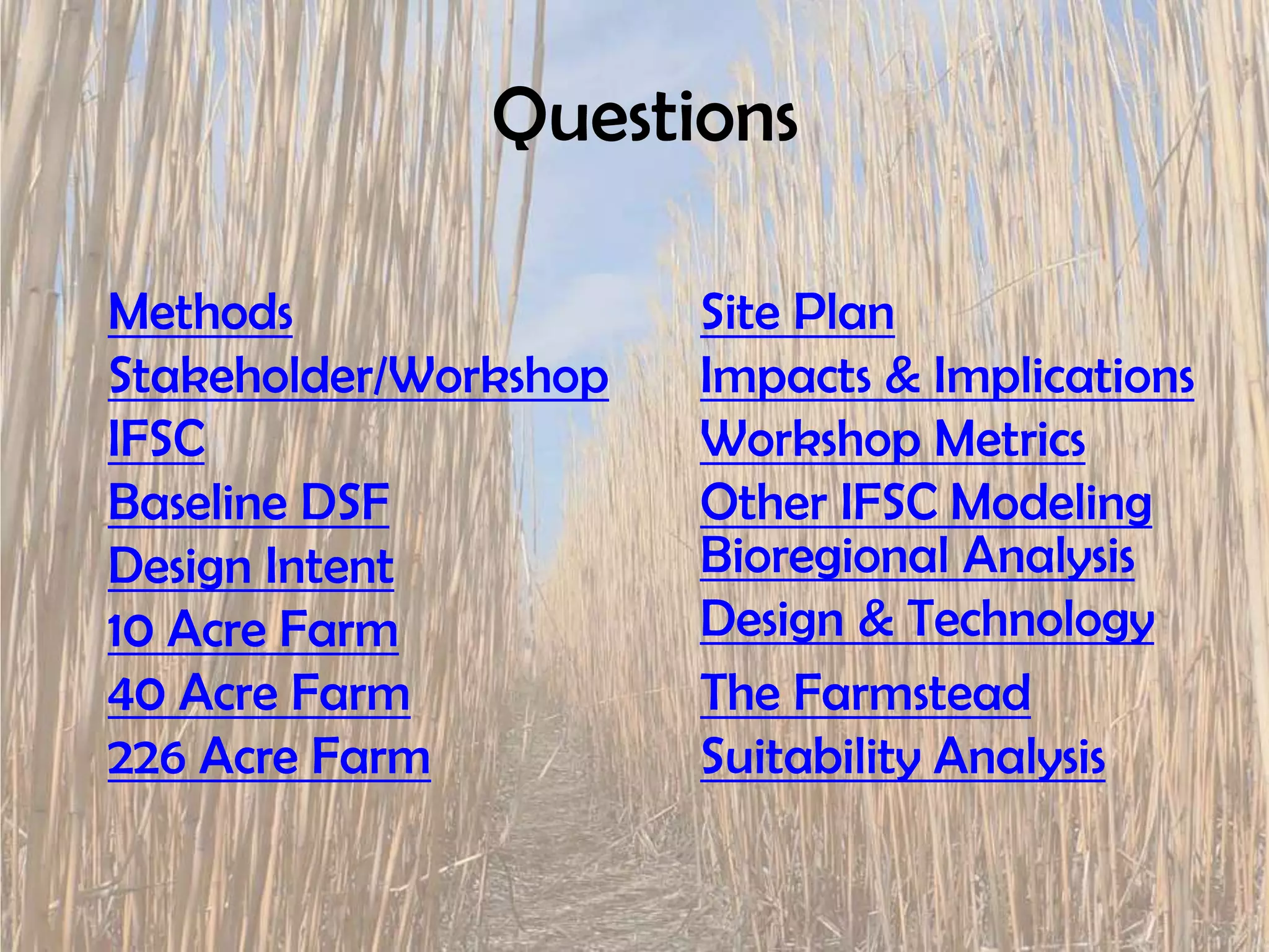 Questions
Methods Site Plan
Stakeholder/Workshop Impacts & Implications
IFSC Workshop Metrics
Baseline DSF Other IFSC Modeling
Design Intent Bioregional Analysis
10 Acre Farm Design & Technology
40 Acre Farm The Farmstead
226 Acre Farm Suitability Analysis