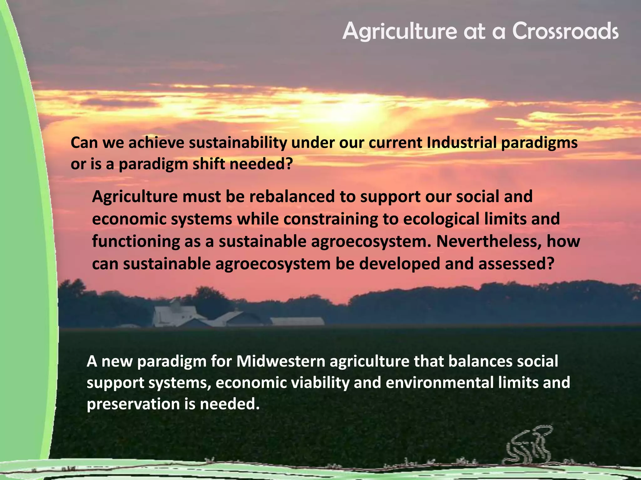 Agriculture at a Crossroads
Can we achieve sustainability under our current Industrial paradigms
or is a paradigm shift needed?
Agriculture must be rebalanced to support our social and
economic systems while constraining to ecological limits and
functioning as a sustainable agroecosystem. Nevertheless, how
can sustainable agroecosystem be developed and assessed?
A new paradigm for Midwestern agriculture that balances social
support systems, economic viability and environmental limits and
preservation is needed.