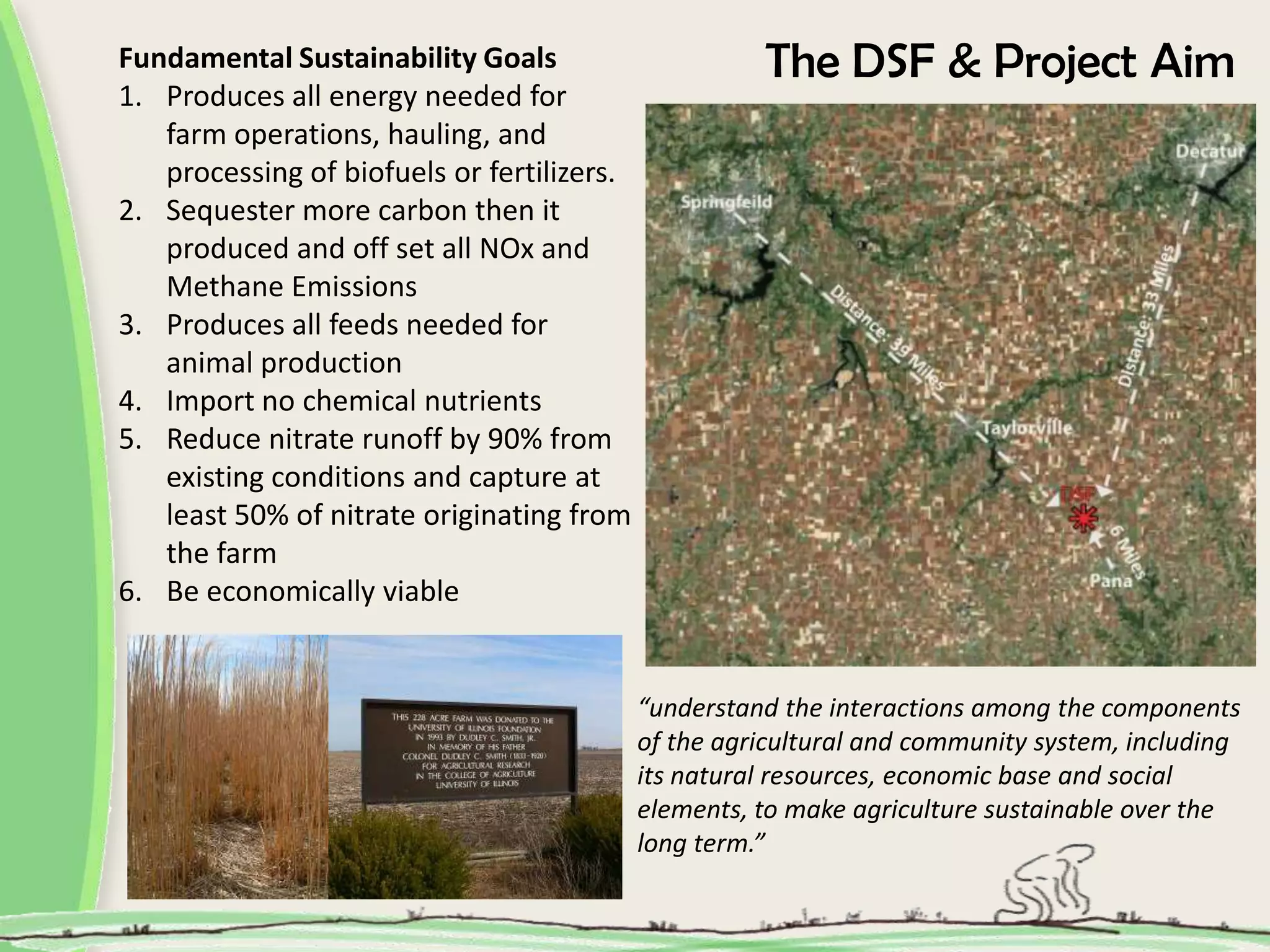 Fundamental Sustainability Goals The DSF & Project Aim
1. Produces all energy needed for
farm operations, hauling, and
processing of biofuels or fertilizers.
2. Sequester more carbon then it
produced and off set all NOx and
Methane Emissions
3. Produces all feeds needed for
animal production
4. Import no chemical nutrients
5. Reduce nitrate runoff by 90% from
existing conditions and capture at
least 50% of nitrate originating from
the farm
6. Be economically viable
“understand the interactions among the components
of the agricultural and community system, including
its natural resources, economic base and social
elements, to make agriculture sustainable over the
long term.”
