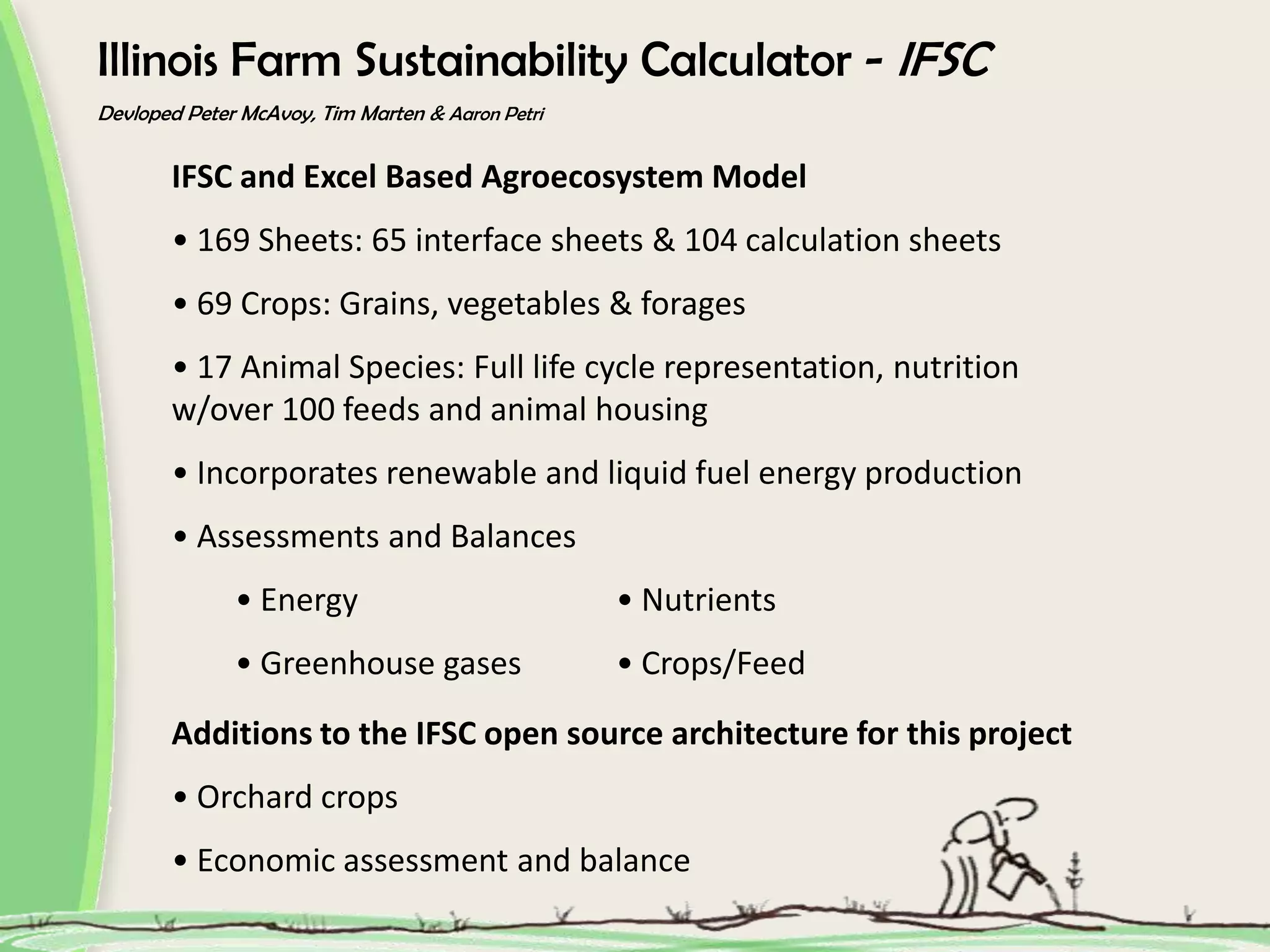 Illinois Farm Sustainability Calculator - IFSC
Devloped Peter McAvoy, Tim Marten & Aaron Petri
IFSC and Excel Based Agroecosystem Model
• 169 Sheets: 65 interface sheets & 104 calculation sheets
• 69 Crops: Grains, vegetables & forages
• 17 Animal Species: Full life cycle representation, nutrition
w/over 100 feeds and animal housing
• Incorporates renewable and liquid fuel energy production
• Assessments and Balances
• Energy • Nutrients
• Greenhouse gases • Crops/Feed
Additions to the IFSC open source architecture for this project
• Orchard crops
• Economic assessment and balance