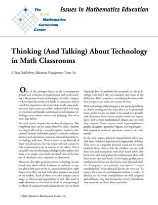 Issues in Mathematics Education




Thinking (And Talking) About Technology
in Math Classrooms
E. Paul Goldenberg, Education Development Center, Inc.




      O      ne of the strongest forces in the contemporary
     growth and evolution of mathematics and math teach-
                                                                    of pencils. It is the problems that are posed, not the tech-
                                                                    nology with which they are attacked, that make all the
     ing is the power of new technologies. In math, comput-         difference. With computers, as with pencils, some prob-
     ers have fostered entirely new fields. In education, they’ve   lems are great and some are a waste of time.
     raised the importance of certain ideas, made some prob-        With technology, what changes is the pool of problems
     lems and topics more accessible, and provided new ways         to choose among and the ways they can be presented.
     to represent and handle mathematical information, af-          Some problems are too hard to be posed in a pencils-
     fording choices about content and pedagogy that we’ve          only classroom. Some lessons require students to experi-
     never had before.                                              ment with certain mathematical objects and see how
     But such choice imposes the burden of judgment. Not            they respond. Some require visual representations—
     everything that can be done should be done. Student            graphs, diagrams, geometric figures, moving images—
     learning is affected by a complex system: teachers, edu-       that respond to students’ questions, answers, or com-
     cational theories and beliefs, parents, curricula, students’   mands.
     interests and aspirations, resources, cultural expectations,   In the early grades, physical manipulatives often pro-
     technology, and more. There is much to say about all of        vide these visual and experimental supports for children.
     these considerations, but the impact of each cannot be         They serve as temporary physical stand-ins for math-
     fully understood except in relation to the others. This is     ematical ideas, objects that the children can see with
     especially true of technology, which partially explains why    their eyes and manipulate with their hands while they
     there is no single, universally accepted view of the best      learn to see and manipulate the mathematical ideas with
     use of calculators and computers in classrooms.                their mind’s eyes and hands. In the higher grades, many
     Moreover, the right questions about technology are not         mathematical ideas just don’t have such physical mod-
     broad ones about which hardware or software to use,            els. Computers can provide interactive “virtual
     but about how each works in a certain curriculum, right        manipulatives” where physical devices do not exist. As
     down to its effect on how individual problems are posed        always, the value of a tool depends on how it is used. If
     to the student. Each of these is its own unique case to        physical or electronic manipulatives are well designed
     judge as effective and appropriate or not. The need to         and well used, they can increase the variety of problems
     make decisions at that level of detail is unsurprising if      that students can think about and solve.
     we think of computers and calculators the way we think


      © 2000, Education Development Center, Inc.                                                                                1
 