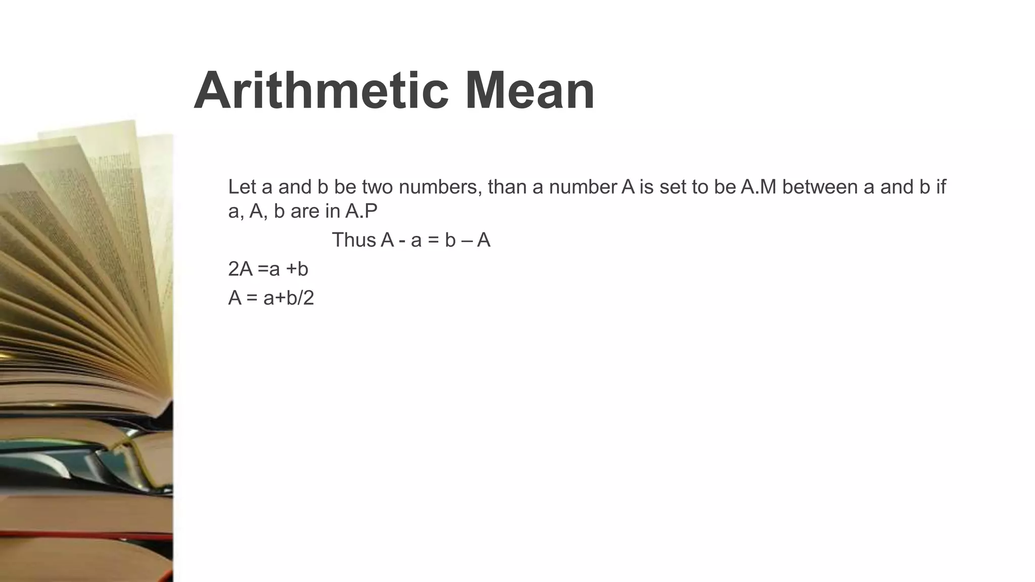 Arithmetic Mean
Let a and b be two numbers, than a number A is set to be A.M between a and b if
a, A, b are in A.P
Thus A - a = b – A
2A =a +b
A = a+b/2
 