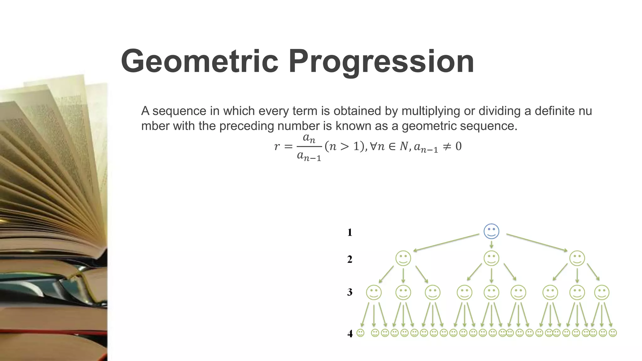 Geometric Progression
A sequence in which every term is obtained by multiplying or dividing a definite nu
mber with the preceding number is known as a geometric sequence.
𝑟 =
𝑎 𝑛
𝑎 𝑛−1
𝑛 > 1 , ∀𝑛 ∈ 𝑁, 𝑎 𝑛−1 ≠ 0
 