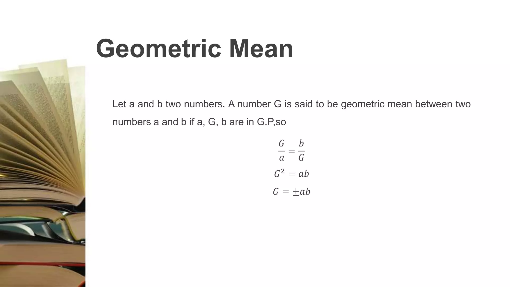 Geometric Mean
Let a and b two numbers. A number G is said to be geometric mean between two
numbers a and b if a, G, b are in G.P,so
𝐺
𝑎
=
𝑏
𝐺
𝐺2
= 𝑎𝑏
𝐺 = ±𝑎𝑏
 