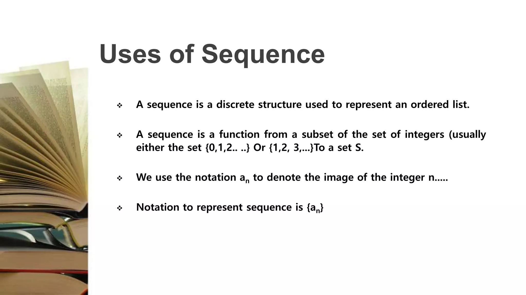 Uses of Sequence
 A sequence is a discrete structure used to represent an ordered list.
 A sequence is a function from a subset of the set of integers (usually
either the set {0,1,2.. ..} Or {1,2, 3,...}To a set S.
 We use the notation an to denote the image of the integer n.....
 Notation to represent sequence is {an}
 