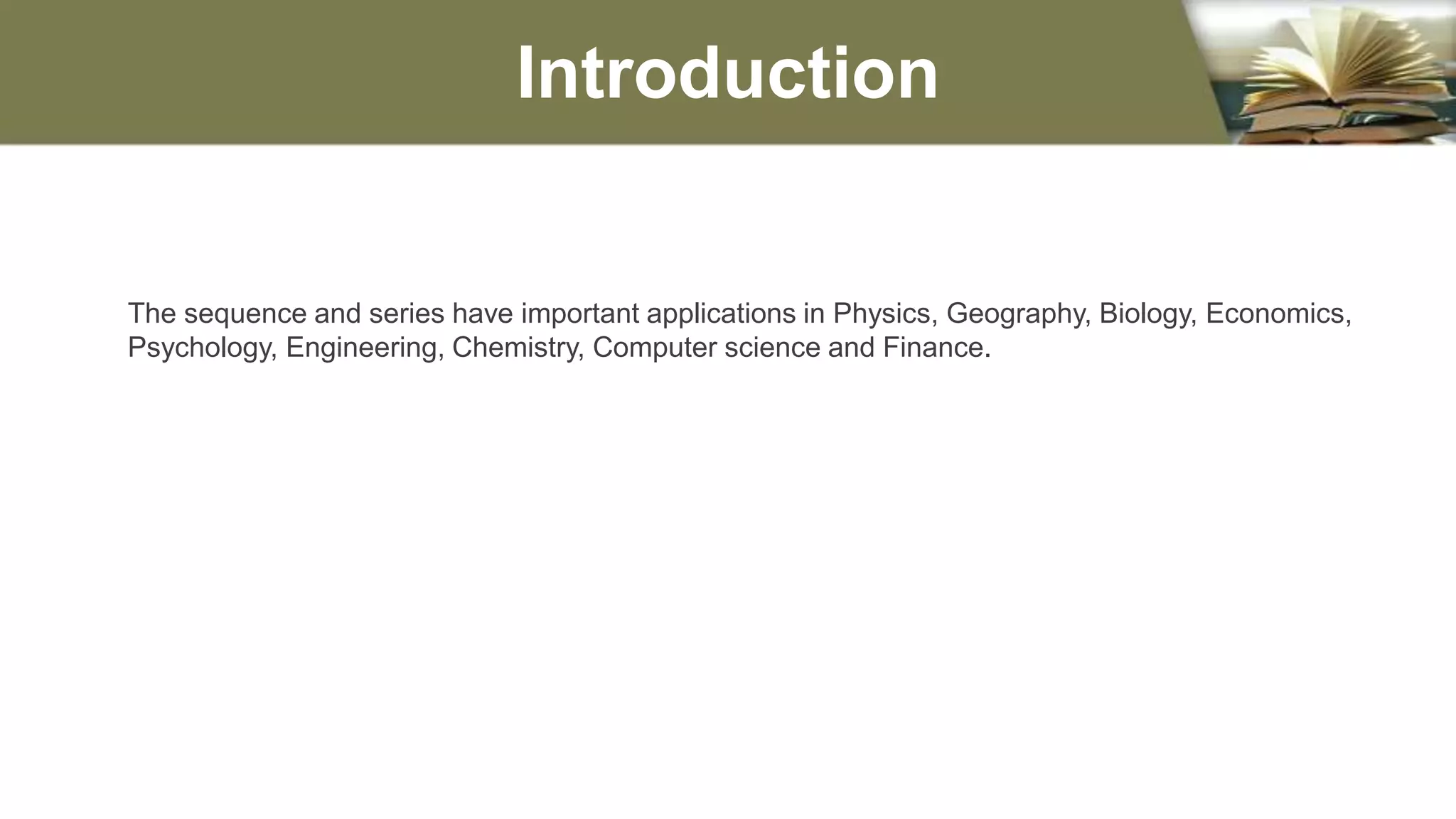 The sequence and series have important applications in Physics, Geography, Biology, Economics,
Psychology, Engineering, Chemistry, Computer science and Finance.
Introduction
 