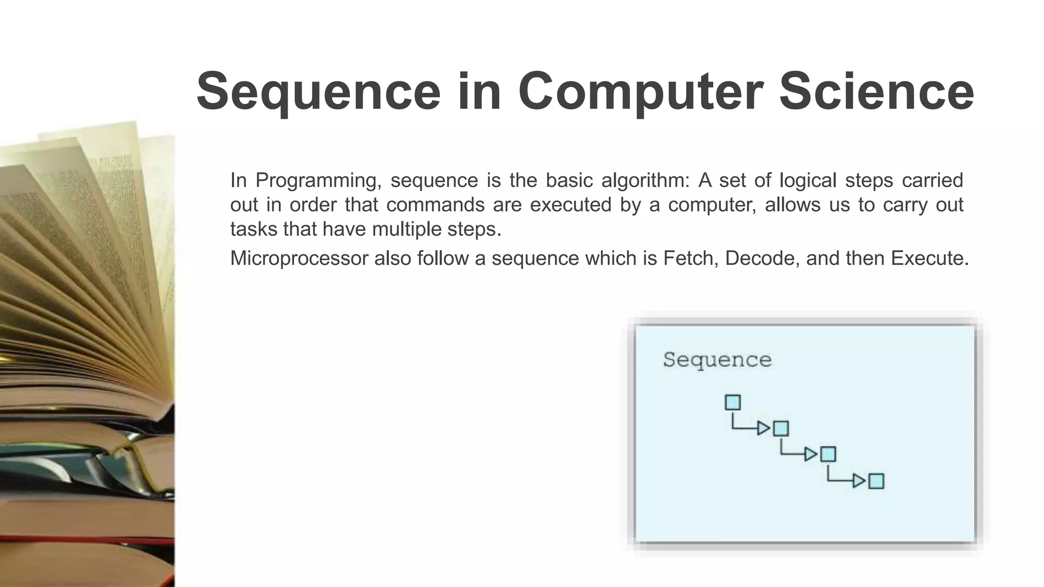 Sequence in Computer Science
In Programming, sequence is the basic algorithm: A set of logical steps carried
out in order that commands are executed by a computer, allows us to carry out
tasks that have multiple steps.
Microprocessor also follow a sequence which is Fetch, Decode, and then Execute.
 