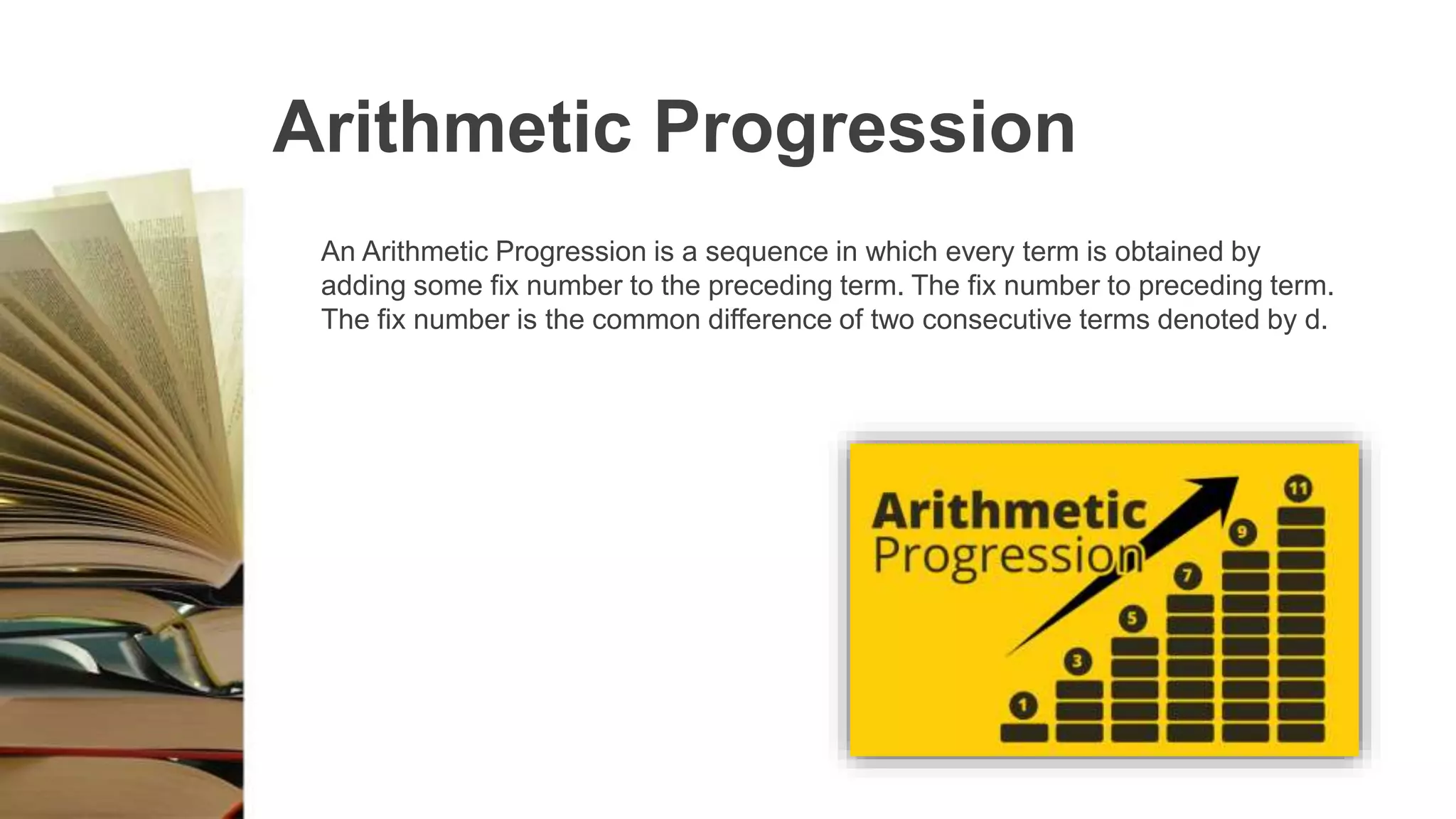 Arithmetic Progression
An Arithmetic Progression is a sequence in which every term is obtained by
adding some fix number to the preceding term. The fix number to preceding term.
The fix number is the common difference of two consecutive terms denoted by d.
 