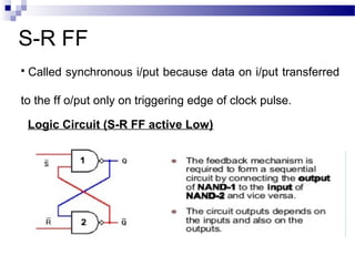 S-R FF
 Called synchronous i/put because data on i/put transferred
to the ff o/put only on triggering edge of clock pulse.
Logic Circuit (S-R FF active Low)
 