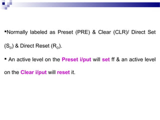 Normally labeled as Preset (PRE) & Clear (CLR)/ Direct Set
(SD) & Direct Reset (RD).
 An active level on the Preset i/put will set ff & an active level
on the Clear i/put will reset it.
 
