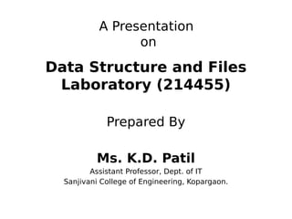 A Presentation
on
Data Structure and Files
Laboratory (214455)
Prepared By
Ms. K.D. Patil
Assistant Professor, Dept. of IT
Sanjivani College of Engineering, Kopargaon.
 