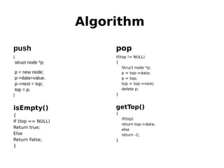 Algorithm
push
{
struct node *p;
p = new node;
p->data=value;
p->next = top;
top = p;
}
isEmpty()
{
If (top == NULL)
Return true;
Else
Return False;
}
pop
if(top != NULL)
{
Struct node *p;
p = top->data;
p = top;
top = top->next;
delete p;
}
getTop()
{
if(top)
return top->data;
else
return -1;
}
 