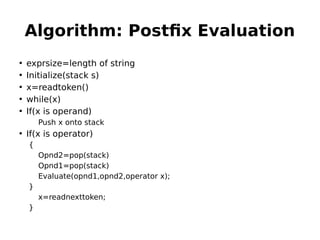 Algorithm: Postfix Evaluation
• exprsize=length of string
• Initialize(stack s)
• x=readtoken()
• while(x)
• If(x is operand)
Push x onto stack
• If(x is operator)
{
Opnd2=pop(stack)
Opnd1=pop(stack)
Evaluate(opnd1,opnd2,operator x);
}
x=readnexttoken;
}
 