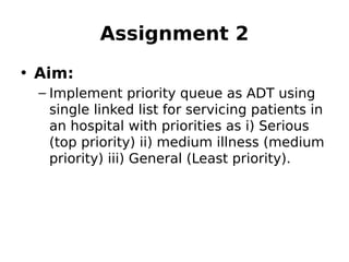 Assignment 2
• Aim:
– Implement priority queue as ADT using
single linked list for servicing patients in
an hospital with priorities as i) Serious
(top priority) ii) medium illness (medium
priority) iii) General (Least priority).
 