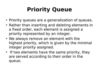 Priority Queue
• Priority queues are a generalization of queues.
• Rather than inserting and deleting elements in
a fixed order, each element is assigned a
priority represented by an integer.
• We always remove an element with the
highest priority, which is given by the minimal
integer priority assigned.
•  If two elements have the same priority, they
are served according to their order in the
queue.
 