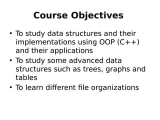 Course Objectives
• To study data structures and their
implementations using OOP (C++)
and their applications
• To study some advanced data
structures such as trees, graphs and
tables
• To learn different file organizations
 