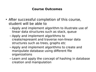 Course Outcomes
• After successful completion of this course,
student will be able to
– Apply and implement algorithm to illustrate use of
linear data structures such as stack, queue
– Apply and implement algorithms to
create/represent and traverse non-linear data
structures such as trees, graphs etc
– Apply and implement algorithms to create and
manipulate database using different file
organizations
– Learn and apply the concept of hashing in database
creation and manipulation
 