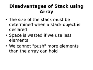 Disadvantages of Stack using
Array
• The size of the stack must be
determined when a stack object is
declared
• Space is wasted if we use less
elements
• We cannot "push" more elements
than the array can hold
 