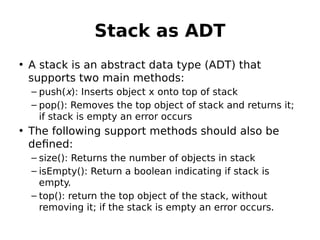Stack as ADT
• A stack is an abstract data type (ADT) that
supports two main methods:
– push(x): Inserts object x onto top of stack
– pop(): Removes the top object of stack and returns it;
if stack is empty an error occurs
• The following support methods should also be
defined:
– size(): Returns the number of objects in stack
– isEmpty(): Return a boolean indicating if stack is
empty.
– top(): return the top object of the stack, without
removing it; if the stack is empty an error occurs.
 