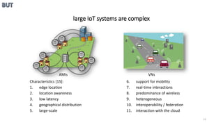 AMIs VNs
large IoT systems are complex
Characteristics [15]:
1. edge location
2. location awareness
3. low latency
4. geographical distribution
5. large-scale
6. support for mobility
7. real-time interactions
8. predominance of wireless
9. heterogeneous
10. interoperability / federation
11. interaction with the cloud
13
 