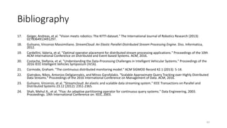 Bibliography
17. Geiger, Andreas, et al. "Vision meets robotics: The KITTI dataset." The International Journal of Robotics Research (2013):
0278364913491297.
18. Gulisano, Vincenzo Massimiliano. StreamCloud: An Elastic Parallel-Distributed Stream Processing Engine. Diss. Informatica,
2012.
19. Cardellini, Valeria, et al. "Optimal operator placement for distributed stream processing applications." Proceedings of the 10th
ACM International Conference on Distributed and Event-based Systems. ACM, 2016.
20. Costache, Stefania, et al. "Understanding the Data-Processing Challenges in Intelligent Vehicular Systems." Proceedings of the
2016 IEEE Intelligent Vehicles Symposium (IV16).
21. Cormode, Graham. "The continuous distributed monitoring model." ACM SIGMOD Record 42.1 (2013): 5-14.
22. Giatrakos, Nikos, Antonios Deligiannakis, and Minos Garofalakis. "Scalable Approximate Query Tracking over Highly Distributed
Data Streams." Proceedings of the 2016 International Conference on Management of Data. ACM, 2016.
23. Gulisano, Vincenzo, et al. "Streamcloud: An elastic and scalable data streaming system." IEEE Transactions on Parallel and
Distributed Systems 23.12 (2012): 2351-2365.
24. Shah, Mehul A., et al. "Flux: An adaptive partitioning operator for continuous query systems." Data Engineering, 2003.
Proceedings. 19th International Conference on. IEEE, 2003.
62
 