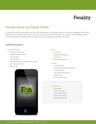 Fonality Heads Up Display Mobile
As employee mobility is becoming the rule rather than the exception, your business needs a communication application that enables
seamless transition from the office to on the go. Work has now become an activity rather than a location, and HUD Mobile enables
you to stay fully informed and connected no matter where you are, making your business truly unified.




HUD Mobile Features

 General Features                                                    Chat
    ‚ Real Time User Presence                                            ‚ Chat Status
    ‚ Integrated Business Contacts                                       ‚ Custom Status Message
    ‚ Visual Voicemail                                                   ‚ Secure Chat
    ‚ Email Integration                                                  ‚ Google Chat Integration
    ‚ Message Notification on Mobile Device Desktop
    ‚ Add Contacts on the Go                                          Calling
    ‚ Conferencing                                                       ‚ Location Settings
                                                                         ‚ Soft Phone Integration for Toll Bypass
                                                                         ‚ Simultaneous Ring
                                                                         ‚ Move Calls Between Devices
                                                                         ‚ Call Recording
                                                                         ‚ Centralized Call History




                                                                      Call Center
                                                                         ‚ Queue Status
                                                                         ‚ Queue Login/Logout
                                                                         ‚ Queue Logout Reasons
                                                                         ‚ Monitor Agent Activity
                                                                         ‚ Barge/Monitor/Whisper




To learn more, please visit fonality.com/hud or call 877- FONALITY
 