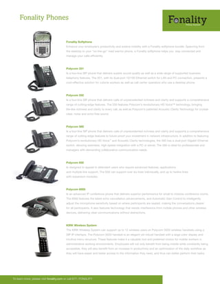 Fonality Phones


                                         Fonality Softphone
                                         Enhance your employee’s productivity and extend mobility with a Fonality softphone bundle. Spanning from
                                         the desktop to your “on-the-go” road warrior phone, a Fonality softphone helps you stay connected and
                                         manage your calls efficiently.



                                         Polycom 331
                                         Is a two-line SIP phone that delivers superb sound quality as well as a wide range of supported business
                                         telephony features. The 331, with its dual-port 10/100 Ethernet switch for LAN and PC connection, presents a
                                         cost-effective solution for cubicle workers as well as call center operators who use a desktop phone.



                                         Polycom 550
                                         Is a four-line SIP phone that delivers calls of unprecedented richness and clarity and supports a comprehensive
                                         range of cutting-edge features. The 550 features Polycom’s revolutionary HD Voice™ technology, bringing
                                         life-like richness and clarity to every call, as well as Polycom’s patented Acoustic Clarity Technology for crystal-
                                         clear, noise and echo-free sound.



                                         Polycom 560
                                         Is a four-line SIP phone that delivers calls of unprecedented richness and clarity and supports a comprehensive
                                         range of cutting-edge features to future-proof your investment in network infrastructure. In addition to featuring
                                         Polycom’s revolutionary HD Voice™ and Acoustic Clarity technologies, the 560 has a dual-port Gigabit Ethernet
                                         switch, allowing seamless, high-speed integration with a PC or server. The 560 is ideal for professionals and
                                         managers with demanding collaborative communication needs.



                                         Polycom 650
                                         Is designed to appeal to attendant users who require advanced features, applications,
                                         and multiple line support. The 650 can support over six lines individually, and up to twelve lines
                                         with expansion modules.



                                         Polycom 6000
                                         Is an advanced IP conference phone that delivers superior performance for small to midsize conference rooms.
                                         The 6000 features the latest echo cancellation advancements, and Automatic Gain Control to intelligently
                                         adjust the microphone sensitivity based on where participants are seated, making the conversations clearer
                                         for all participants. It also features technology that resists interference from mobile phones and other wireless
                                         devices, delivering clear communications without distractions.



                                         KIRK Wireless System
                                         The KIRK Wireless System can support up to 12 wireless users on Polycom 5020 wireless handsets using a
                                         SIP IP interface. The Polycom 5020 handset is an elegant yet robust handset with a large color display and
                                         intuitive menu structure. These features make it a valuable tool and preferred choice for mobile workers in
                                         administrative working environments. Employees will not only benefit from being mobile while constantly being
                                         accessible, they will also benefit from an increase in productivity and an optimization of the daily workflow as
                                         they will have easier and faster access to the information they need, and thus can better perform their tasks.




To learn more, please visit fonality.com or call 877- FONALITY
 