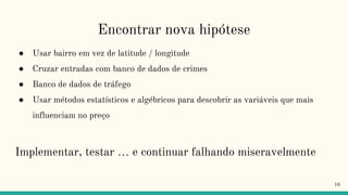 Encontrar nova hipótese
● Usar bairro em vez de latitude / longitude
● Cruzar entradas com banco de dados de crimes
● Banco de dados de tráfego
● Usar métodos estatísticos e algébricos para descobrir as variáveis que mais
influenciam no preço
Implementar, testar … e continuar falhando miseravelmente
18
 