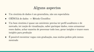 Alguns aspectos
19
● Um cientista de dados é um generalista, não um especialista
● CIÊNCIA de dados = Método Científico
● Um bom cientista é quase um unicórnio: precisa ter perfil acadêmico e de
mercado, ter noção de visualização, saber garimpar dados, como armazenar
esses dados, achar maneira de processar tudo isso, gerar insights e trazer esses
insights para produção
● É possível encontrar vagas com graduação, mas muitos pedem pelo menos
mestrado
 