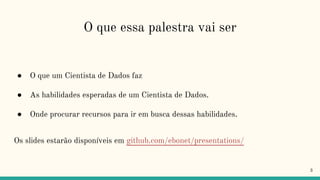O que essa palestra vai ser
● O que um Cientista de Dados faz
● As habilidades esperadas de um Cientista de Dados.
● Onde procurar recursos para ir em busca dessas habilidades.
Os slides estarão disponíveis em github.com/ebonet/presentations/
3
 