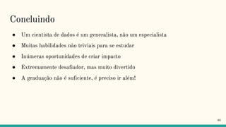 Concluindo
● Um cientista de dados é um generalista, não um especialista
● Muitas habilidades não triviais para se estudar
● Inúmeras oportunidades de criar impacto
● Extremamente desafiador, mas muito divertido
● A graduação não é suficiente, é preciso ir além!
46
 