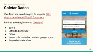 Coletar Dados
Viva Real: site com listagem de imóveis. http:
//api.vivareal.com:80/api/1.0/api-docs
Retorna informações como (Exemplo).
● Bairro
● Latitude, Longitude
● Preço
● Número de banheiro, quartos, garagens, etc…
● Preço de condomínio
13
Dia a dia exemplificado
 