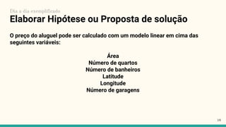 Elaborar Hipótese ou Proposta de solução
O preço do aluguel pode ser calculado com um modelo linear em cima das
seguintes variáveis:
Área
Número de quartos
Número de banheiros
Latitude
Longitude
Número de garagens
18
Dia a dia exemplificado
 