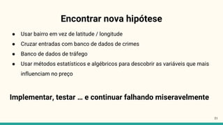 Encontrar nova hipótese
● Usar bairro em vez de latitude / longitude
● Cruzar entradas com banco de dados de crimes
● Banco de dados de tráfego
● Usar métodos estatísticos e algébricos para descobrir as variáveis que mais
influenciam no preço
Implementar, testar … e continuar falhando miseravelmente
21
 
