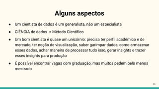 Alguns aspectos
23
● Um cientista de dados é um generalista, não um especialista
● CIÊNCIA de dados = Método Científico
● Um bom cientista é quase um unicórnio: precisa ter perfil acadêmico e de
mercado, ter noção de visualização, saber garimpar dados, como armazenar
esses dados, achar maneira de processar tudo isso, gerar insights e trazer
esses insights para produção
● É possível encontrar vagas com graduação, mas muitos pedem pelo menos
mestrado
 