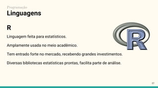Linguagens
Linguagem feita para estatísticos.
Amplamente usada no meio acadêmico.
Tem entrado forte no mercado, recebendo grandes investimentos.
Diversas bibliotecas estatísticas prontas, facilita parte de análise.
27
Programação
R
 