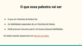 O que essa palestra vai ser
● O que um Cientista de Dados faz
● As habilidades esperadas de um Cientista de Dados.
● Onde procurar recursos para ir em busca dessas habilidades.
Os slides estarão disponíveis em ebonet.me/talks
4
 
